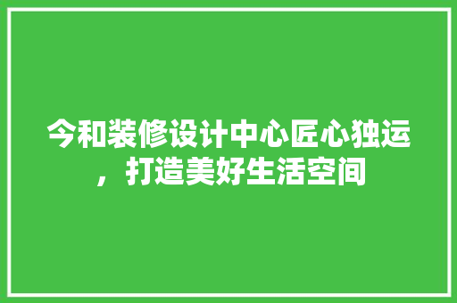 今和装修设计中心匠心独运，打造美好生活空间