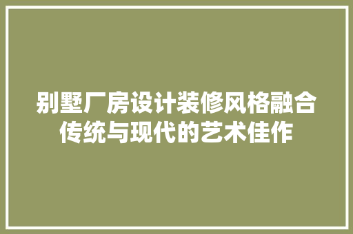 别墅厂房设计装修风格融合传统与现代的艺术佳作