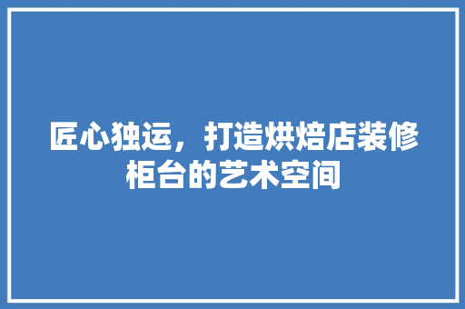 匠心独运，打造烘焙店装修柜台的艺术空间