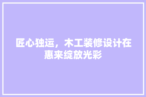 匠心独运，木工装修设计在惠来绽放光彩 施工技术