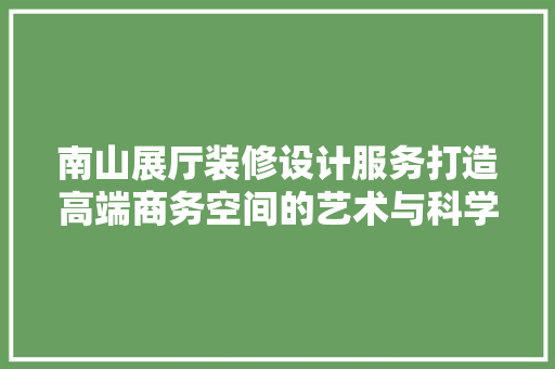 南山展厅装修设计服务打造高端商务空间的艺术与科学