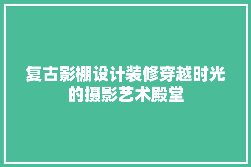 复古影棚设计装修穿越时光的摄影艺术殿堂 工艺流程