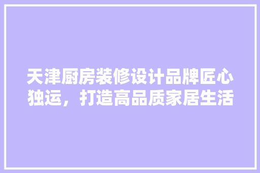天津厨房装修设计品牌匠心独运，打造高品质家居生活