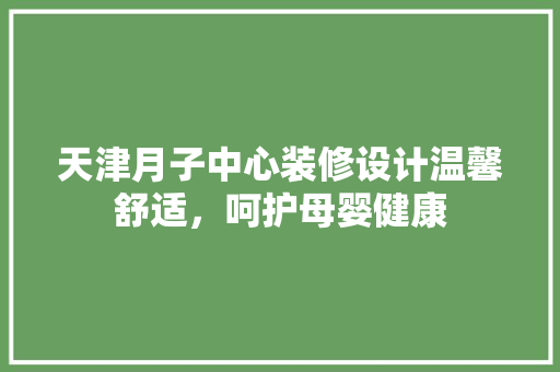 天津月子中心装修设计温馨舒适，呵护母婴健康