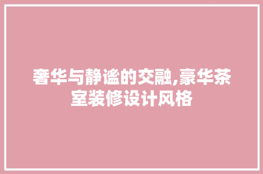 奢华与静谧的交融,豪华茶室装修设计风格