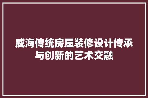 威海传统房屋装修设计传承与创新的艺术交融