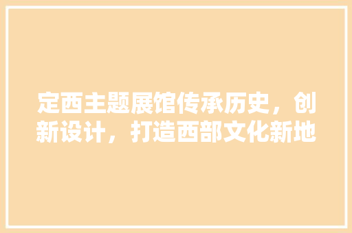 定西主题展馆传承历史，创新设计，打造西部文化新地标