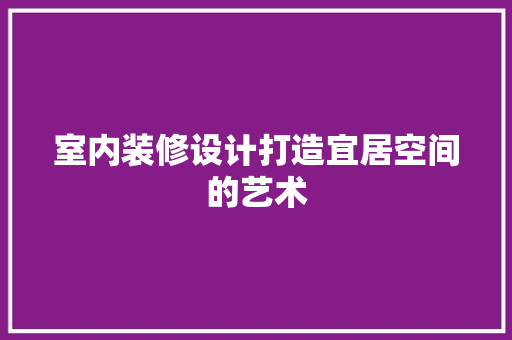 室内装修设计打造宜居空间的艺术