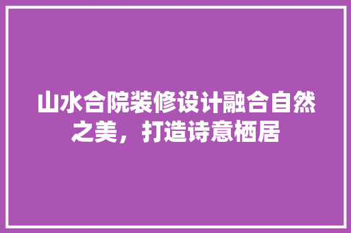 山水合院装修设计融合自然之美，打造诗意栖居