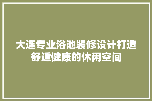 大连专业浴池装修设计打造舒适健康的休闲空间