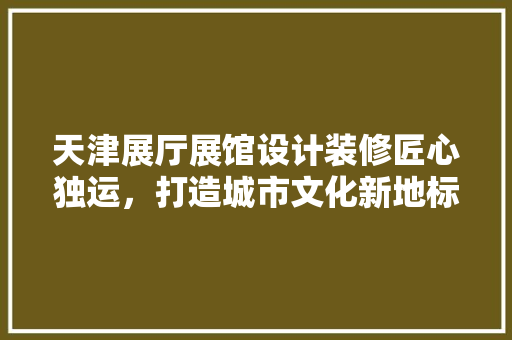天津展厅展馆设计装修匠心独运，打造城市文化新地标