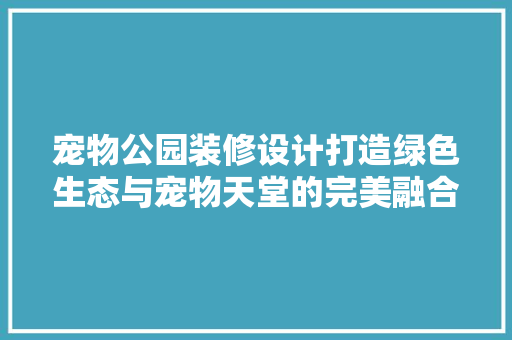 宠物公园装修设计打造绿色生态与宠物天堂的完美融合