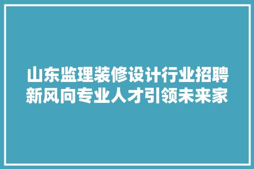 山东监理装修设计行业招聘新风向专业人才引领未来家居美学 住宅建筑设计