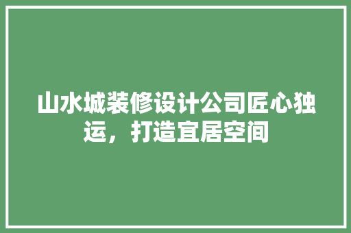 山水城装修设计公司匠心独运，打造宜居空间