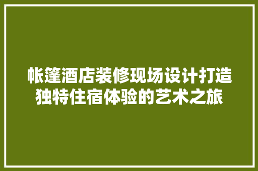 帐篷酒店装修现场设计打造独特住宿体验的艺术之旅