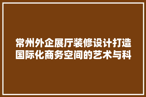 常州外企展厅装修设计打造国际化商务空间的艺术与科学