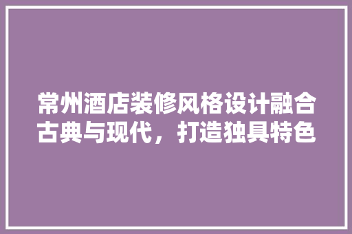 常州酒店装修风格设计融合古典与现代，打造独具特色的住宿体验 知识问答