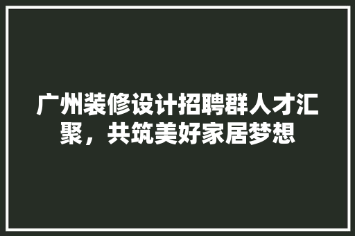 广州装修设计招聘群人才汇聚，共筑美好家居梦想