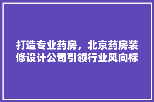 打造专业药房，北京药房装修设计公司引领行业风向标