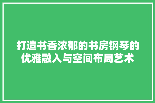 打造书香浓郁的书房钢琴的优雅融入与空间布局艺术 工艺流程