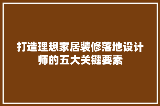 打造理想家居装修落地设计师的五大关键要素