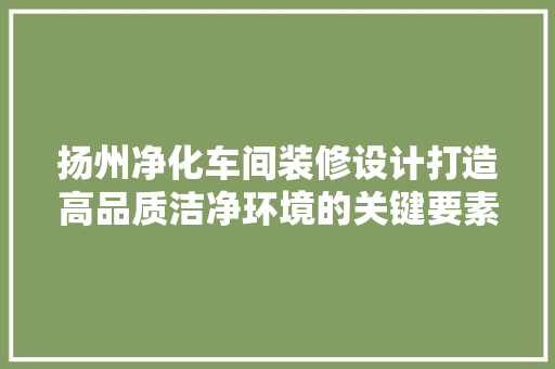 扬州净化车间装修设计打造高品质洁净环境的关键要素