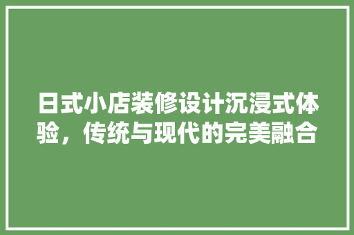 日式小店装修设计沉浸式体验，传统与现代的完美融合