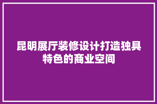 昆明展厅装修设计打造独具特色的商业空间