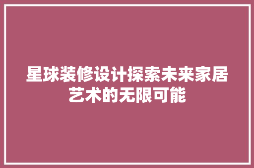 星球装修设计探索未来家居艺术的无限可能