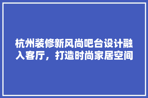 杭州装修新风尚吧台设计融入客厅，打造时尚家居空间
