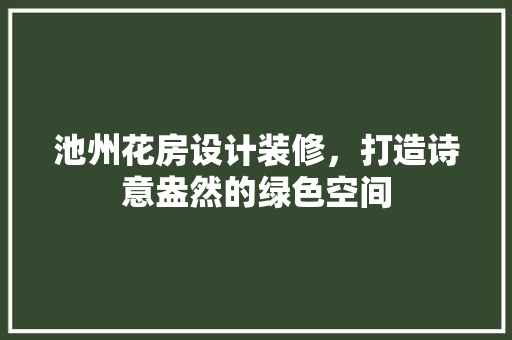 池州花房设计装修，打造诗意盎然的绿色空间