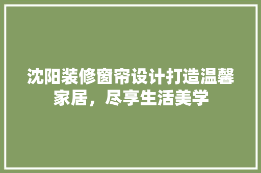 沈阳装修窗帘设计打造温馨家居，尽享生活美学