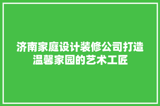 济南家庭设计装修公司打造温馨家园的艺术工匠