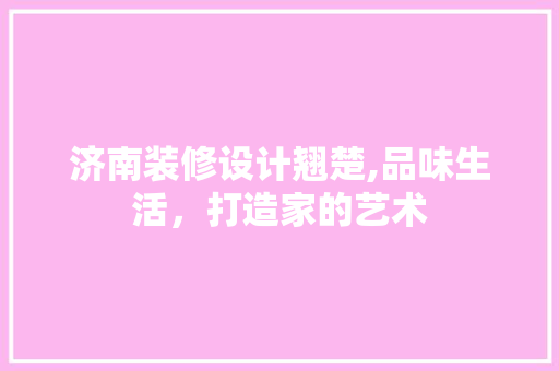 济南装修设计翘楚,品味生活，打造家的艺术