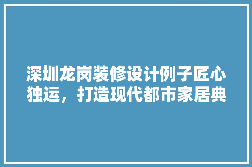 深圳龙岗装修设计例子匠心独运，打造现代都市家居典范