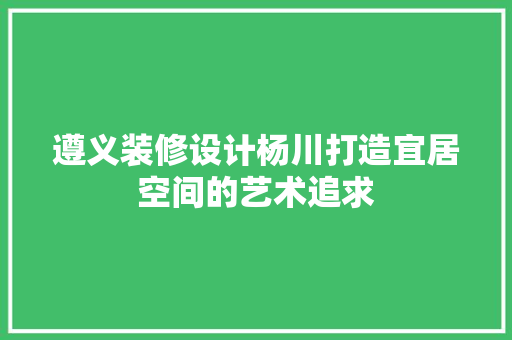 遵义装修设计杨川打造宜居空间的艺术追求
