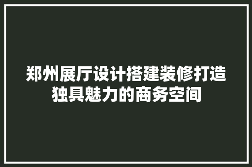 郑州展厅设计搭建装修打造独具魅力的商务空间