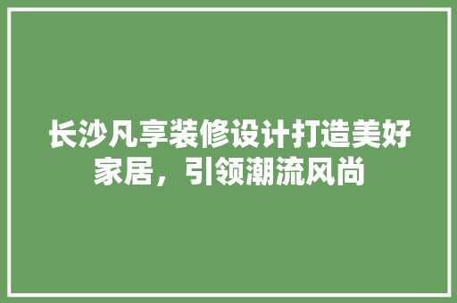 长沙凡享装修设计打造美好家居，引领潮流风尚