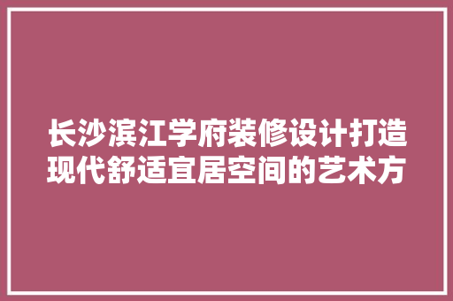 长沙滨江学府装修设计打造现代舒适宜居空间的艺术方法