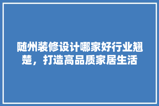 随州装修设计哪家好行业翘楚，打造高品质家居生活