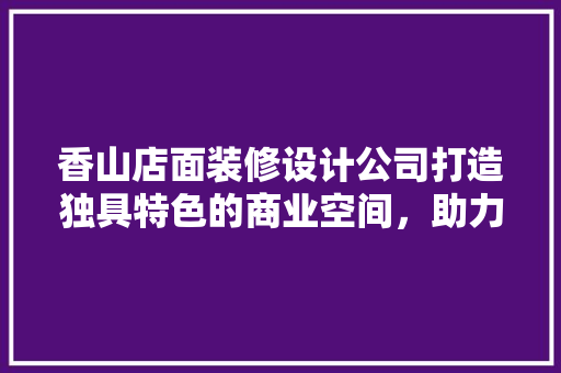 香山店面装修设计公司打造独具特色的商业空间，助力企业腾飞