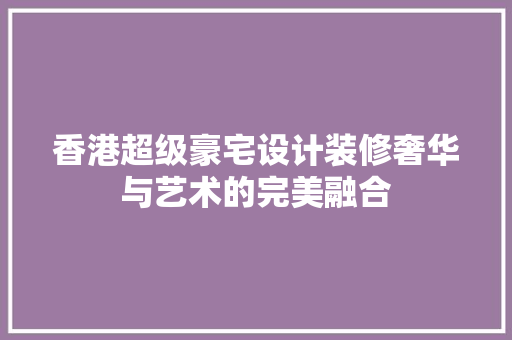 香港超级豪宅设计装修奢华与艺术的完美融合