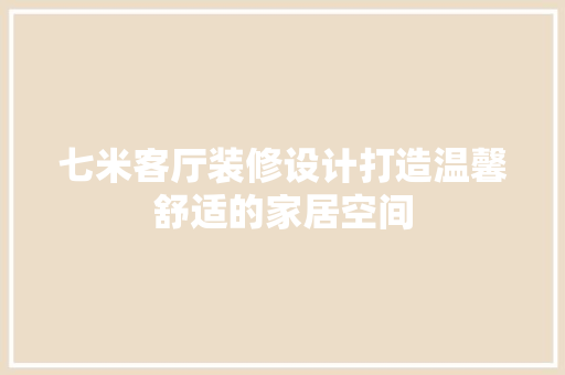 七米客厅装修设计打造温馨舒适的家居空间