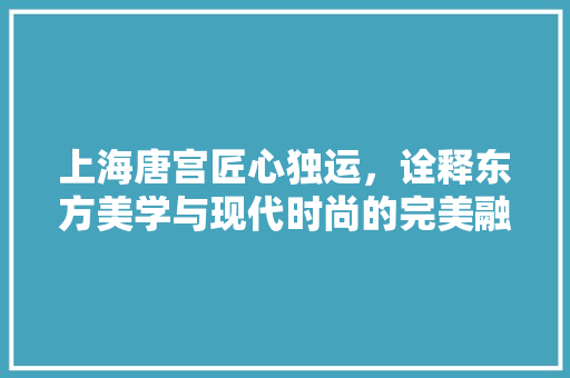 上海唐宫匠心独运，诠释东方美学与现代时尚的完美融合 知识问答