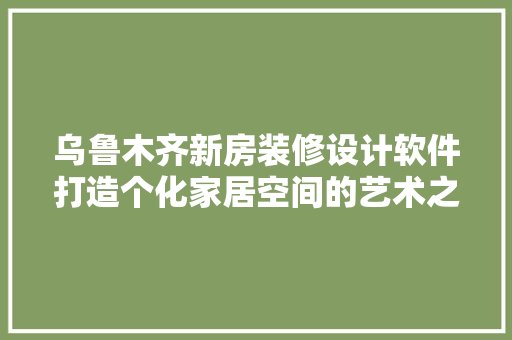 乌鲁木齐新房装修设计软件打造个化家居空间的艺术之旅