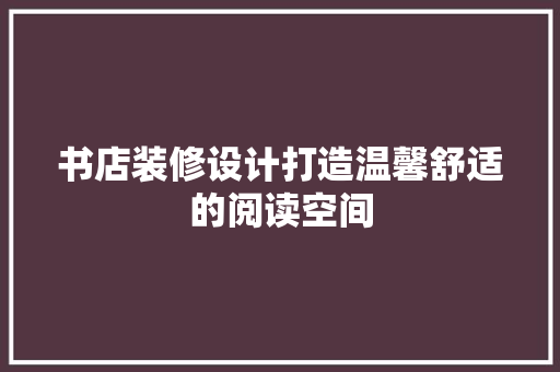 书店装修设计打造温馨舒适的阅读空间
