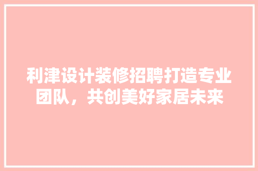 利津设计装修招聘打造专业团队，共创美好家居未来