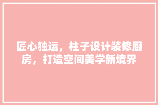 匠心独运，柱子设计装修厨房，打造空间美学新境界 施工技术