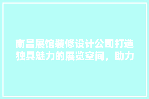 南昌展馆装修设计公司打造独具魅力的展览空间，助力企业品牌升级