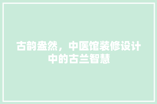 古韵盎然，中医馆装修设计中的古兰智慧